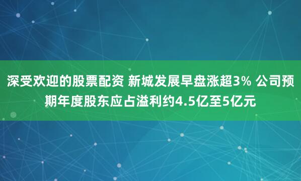 深受欢迎的股票配资 新城发展早盘涨超3% 公司预期年度股东应占溢利约4.5亿至5亿元