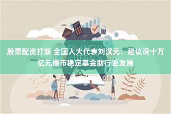 股票配资打新 全国人大代表刘汉元：建议设十万亿元楼市稳定基金助行业发展