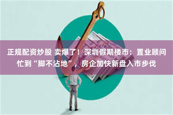 正规配资炒股 卖爆了！深圳假期楼市：置业顾问忙到“脚不沾地”，房企加快新盘入市步伐