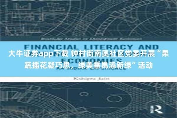 大牛证券app下载 钟村街南奥社区党委开展“果蔬插花凝巧思，绿美番禺添新绿”活动