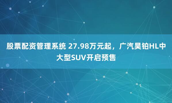 股票配资管理系统 27.98万元起，广汽昊铂HL中大型SUV开启预售