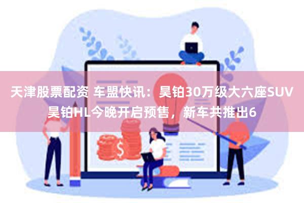 天津股票配资 车盟快讯：昊铂30万级大六座SUV昊铂HL今晚开启预售，新车共推出6