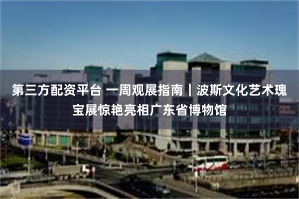 第三方配资平台 一周观展指南｜波斯文化艺术瑰宝展惊艳亮相广东省博物馆