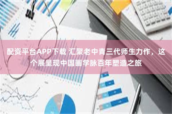 配资平台APP下载 汇聚老中青三代师生力作，这个展呈现中国画学脉百年塑造之旅
