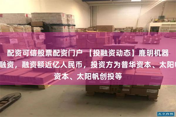 配资可信股票配资门户 【投融资动态】鹿明机器人天使+融资，融资额近亿人民币，投资方为普华资本、太阳帆创投等