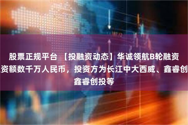 股票正规平台 【投融资动态】华诚领航B轮融资，融资额数千万人民币，投资方为长江中大西威、鑫睿创投等