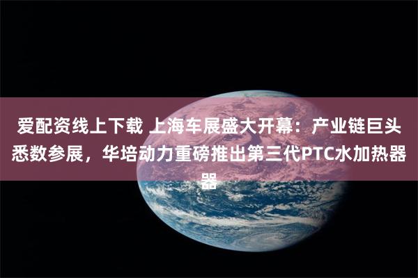 爱配资线上下载 上海车展盛大开幕：产业链巨头悉数参展，华培动力重磅推出第三代PTC水加热器