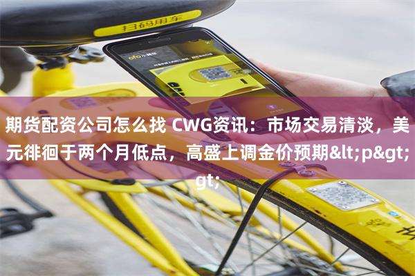 期货配资公司怎么找 CWG资讯：市场交易清淡，美元徘徊于两个月低点，高盛上调金价预期<p>