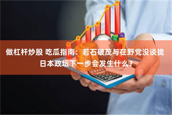 做杠杆炒股 吃瓜指南：若石破茂与在野党没谈拢 日本政坛下一步会发生什么？