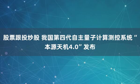 股票跟投炒股 我国第四代自主量子计算测控系统“本源天机4.0”发布