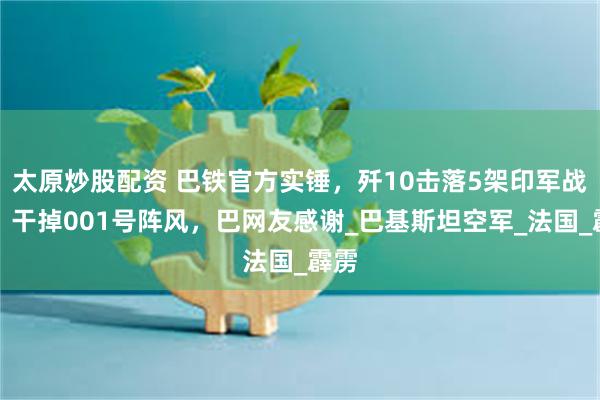 太原炒股配资 巴铁官方实锤，歼10击落5架印军战机，干掉001号阵风，巴网友感谢_巴基斯坦空军_法国_霹雳