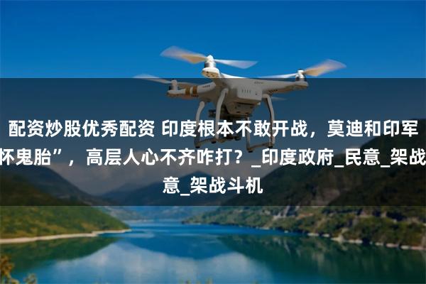 配资炒股优秀配资 印度根本不敢开战，莫迪和印军“各怀鬼胎”，高层人心不齐咋打？_印度政府_民意_架战斗机