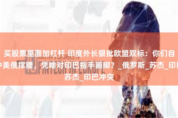 买股票里面加杠杆 印度外长狠批欧盟双标：你们自己靠中美俄撑腰，凭啥对印巴指手画脚？_俄罗斯_苏杰_印巴冲突