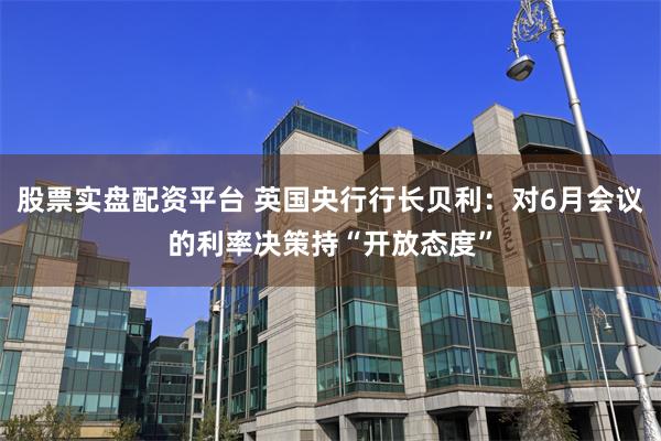股票实盘配资平台 英国央行行长贝利：对6月会议的利率决策持“开放态度”