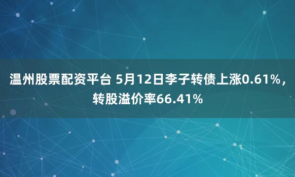温州股票配资平台 5月12日李子转债上涨0.61%，转股溢价率66.41%