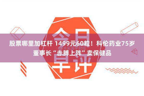 股票哪里加杠杆 1499元60粒！科伦药业75岁董事长“赤膊上阵”卖保健品
