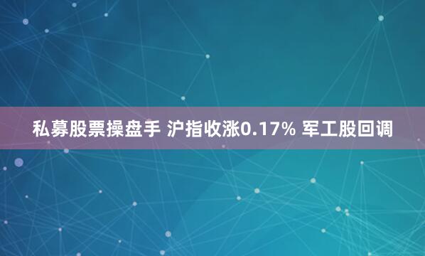 私募股票操盘手 沪指收涨0.17% 军工股回调