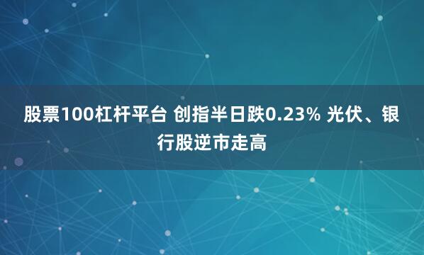 股票100杠杆平台 创指半日跌0.23% 光伏、银行股逆市走高