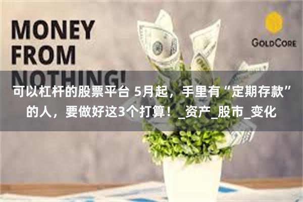 可以杠杆的股票平台 5月起，手里有“定期存款”的人，要做好这3个打算！_资产_股市_变化