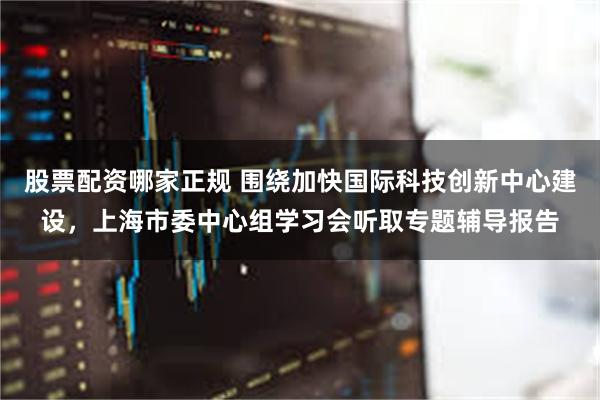 股票配资哪家正规 围绕加快国际科技创新中心建设，上海市委中心组学习会听取专题辅导报告
