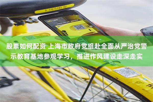 股票如何配资 上海市政府党组赴全面从严治党警示教育基地参观学习，推进作风建设走深走实