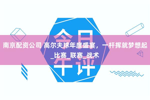 南京配资公司 高尔夫球年度盛宴，一杆挥就梦想起_比赛_联赛_战术