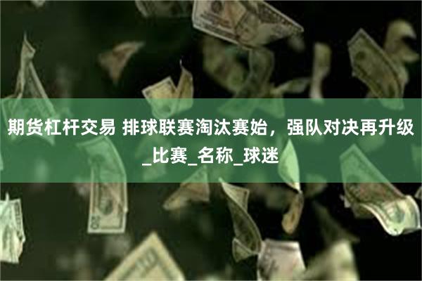 期货杠杆交易 排球联赛淘汰赛始，强队对决再升级_比赛_名称_球迷