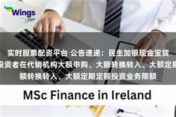 实时股票配资平台 公告速递：民生加银现金宝货币基金调整非个人投资者在代销机构大额申购、大额转换转入、大额定期定额投资业务限额