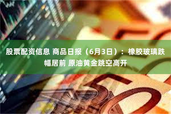 股票配资信息 商品日报（6月3日）：橡胶玻璃跌幅居前 原油黄金跳空高开