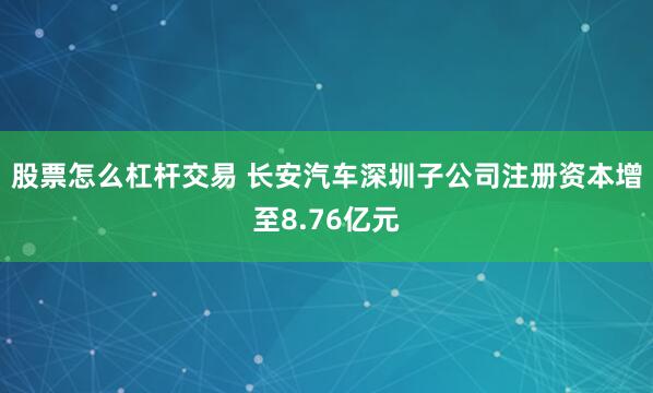 股票怎么杠杆交易 长安汽车深圳子公司注册资本增至8.76亿元