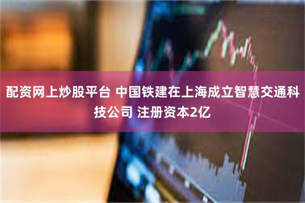 配资网上炒股平台 中国铁建在上海成立智慧交通科技公司 注册资本2亿