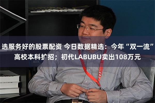 选服务好的股票配资 今日数据精选：今年“双一流”高校本科扩招；初代LABUBU卖出108万元