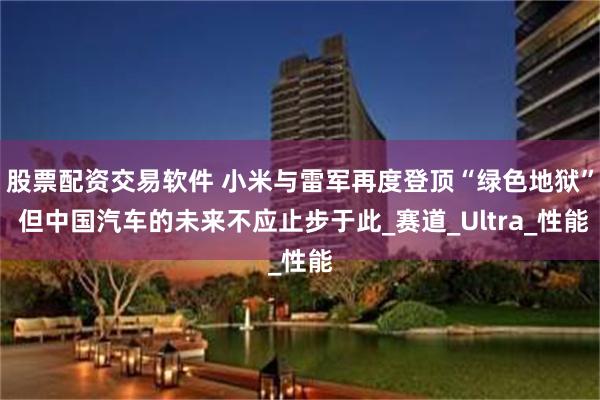 股票配资交易软件 小米与雷军再度登顶“绿色地狱” 但中国汽车的未来不应止步于此_赛道_Ultra_性能
