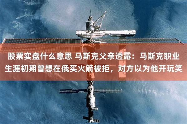 股票实盘什么意思 马斯克父亲透露：马斯克职业生涯初期曾想在俄买火箭被拒，对方以为他开玩笑