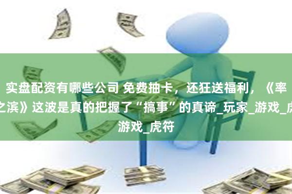 实盘配资有哪些公司 免费抽卡，还狂送福利，《率土之滨》这波是真的把握了“搞事”的真谛_玩家_游戏_虎符