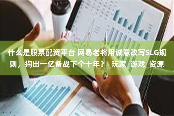 什么是股票配资平台 网易老将用诚意改写SLG规则，掏出一亿备战下个十年？_玩家_游戏_资源