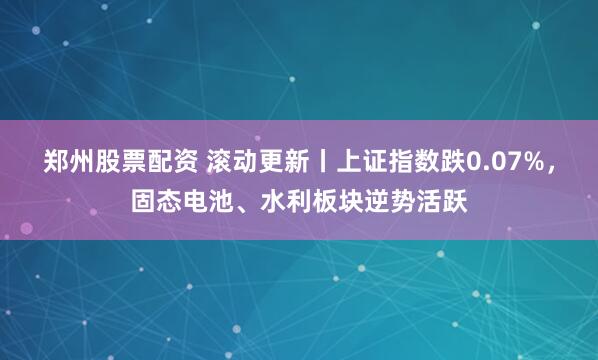 郑州股票配资 滚动更新丨上证指数跌0.07%，固态电池、水利板块逆势活跃