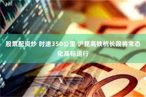 股票配资炒 时速350公里 沪昆高铁杭长段将常态化高标运行