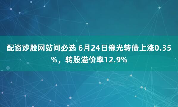 配资炒股网站问必选 6月24日豫光转债上涨0.35%，转股溢价率12.9%
