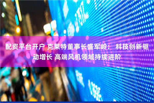 配资平台开户 克莱特董事长盛军岭： 科技创新驱动增长 高端风机领域持续进阶