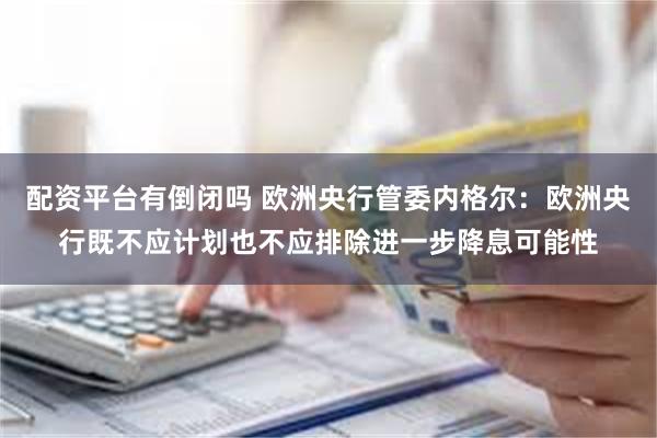 配资平台有倒闭吗 欧洲央行管委内格尔：欧洲央行既不应计划也不应排除进一步降息可能性