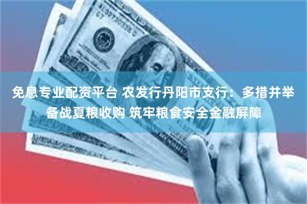 免息专业配资平台 农发行丹阳市支行：多措并举备战夏粮收购 筑牢粮食安全金融屏障