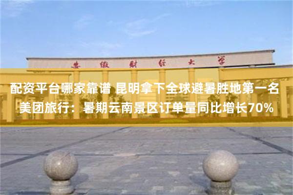 配资平台哪家靠谱 昆明拿下全球避暑胜地第一名 美团旅行：暑期云南景区订单量同比增长70%