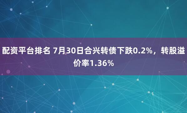 配资平台排名 7月30日合兴转债下跌0.2%，转股溢价率1.36%
