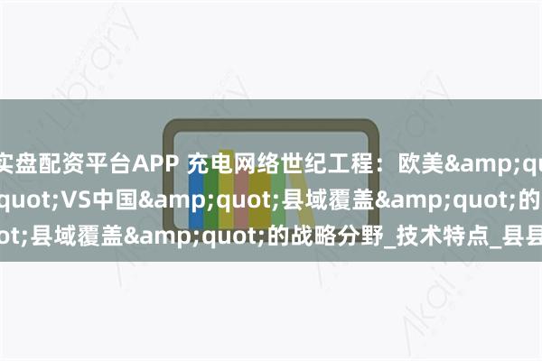 实盘配资平台APP 充电网络世纪工程：欧美&quot;超级枢纽&quot;VS中国&quot;县域覆盖&quot;的战略分野_技术特点_县县