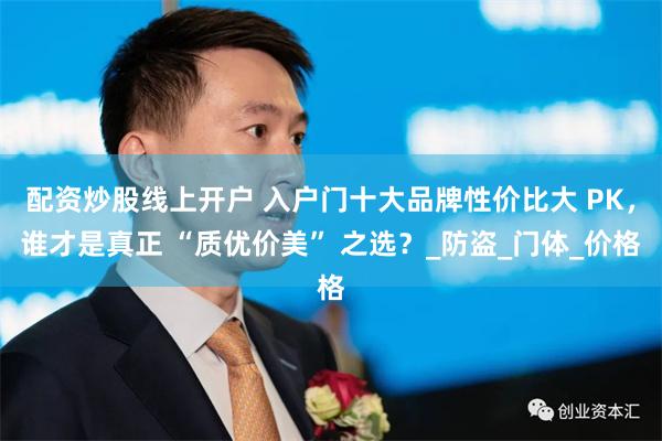 配资炒股线上开户 入户门十大品牌性价比大 PK，谁才是真正 “质优价美” 之选？_防盗_门体_价格
