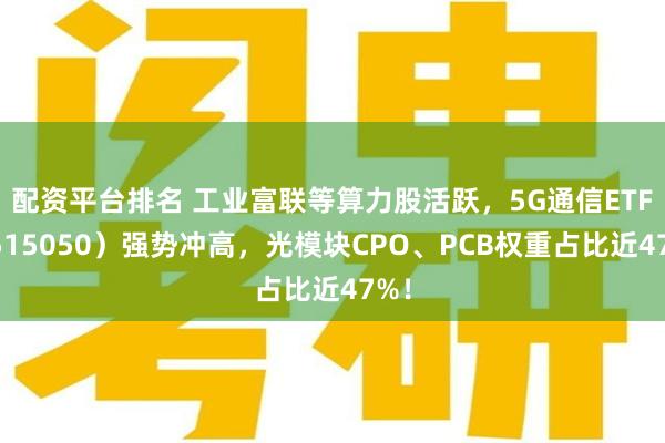 配资平台排名 工业富联等算力股活跃，5G通信ETF（515050）强势冲高，光模块CPO、PCB权重占比近47%！