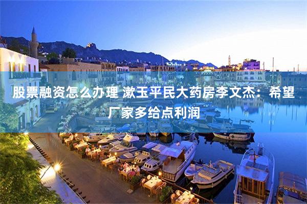 股票融资怎么办理 漱玉平民大药房李文杰：希望厂家多给点利润