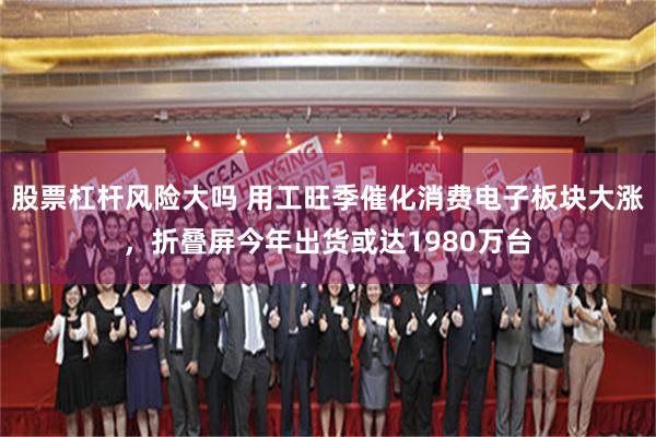 股票杠杆风险大吗 用工旺季催化消费电子板块大涨，折叠屏今年出货或达1980万台