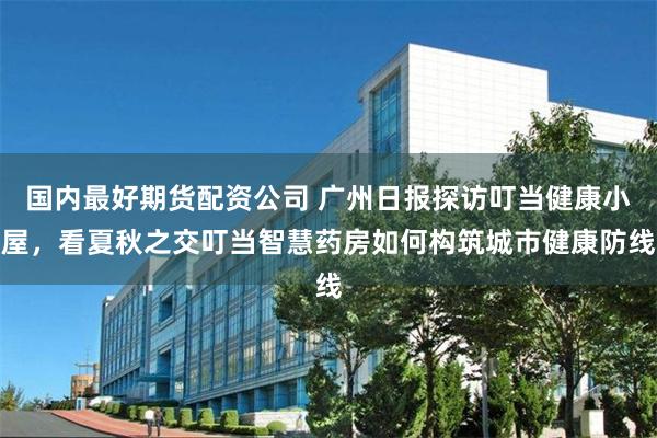 国内最好期货配资公司 广州日报探访叮当健康小屋，看夏秋之交叮当智慧药房如何构筑城市健康防线